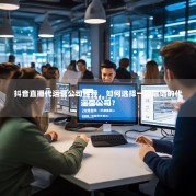 抖音直播代运营公司推荐，如何选择一家靠谱的代运营公司？